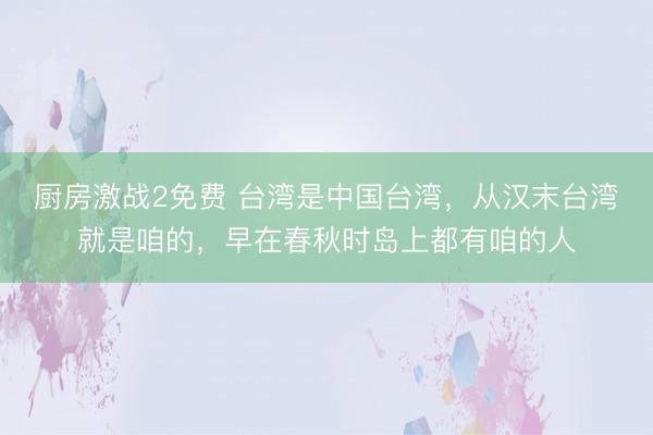 厨房激战2免费 台湾是中国台湾，从汉末台湾就是咱的，早在春秋时岛上都有咱的人
