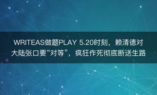 WRITEAS做题PLAY 5.20时刻，赖清德对大陆张口要“对等”，疯狂作死彻底断送生路