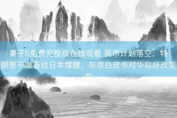 妻子5免费完整版在线观看 高市计划落空，特朗普不准备给日本撑腰，东京白皮书对华称呼改变