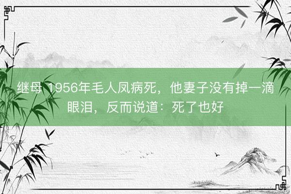 继母 1956年毛人凤病死，他妻子没有掉一滴眼泪，反而说道：死了也好