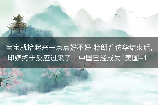 宝宝就抬起来一点点好不好 特朗普访华结束后，印媒终于反应过来了：中国已经成为“美国+1”