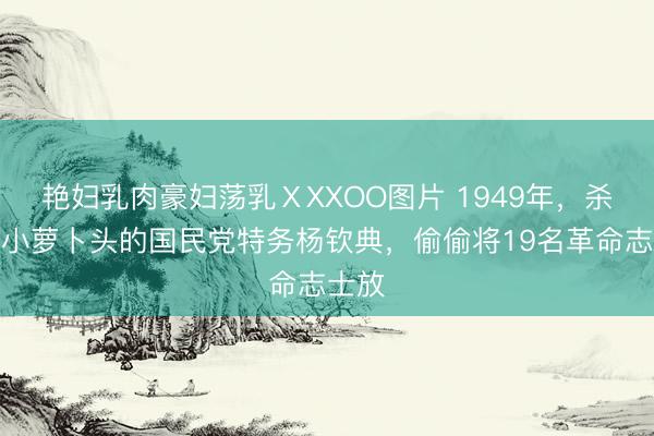 艳妇乳肉豪妇荡乳ⅩXXOO图片 1949年，杀害过小萝卜头的国民党特务杨钦典，偷偷将19名革命志士放