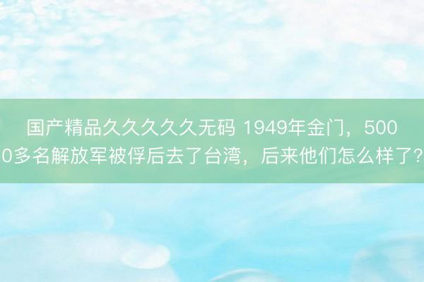 国产精品久久久久久无码 1949年金门，5000多名解放军被俘后去了台湾，后来他们怎么样了？