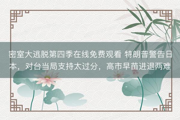 密室大逃脱第四季在线免费观看 特朗普警告日本，对台当局支持太过分，高市早苗进退两难