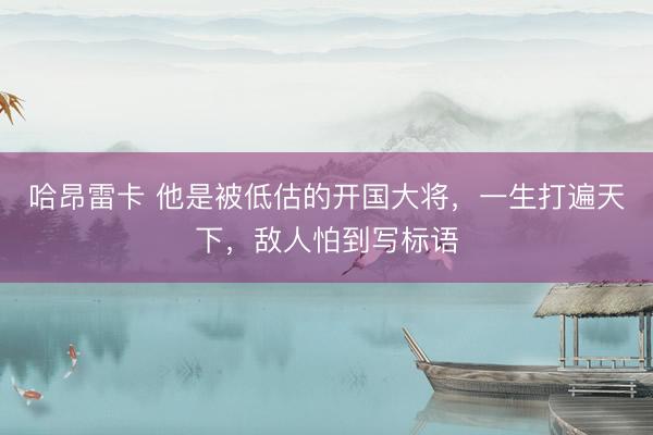 哈昂雷卡 他是被低估的开国大将，一生打遍天下，敌人怕到写标语