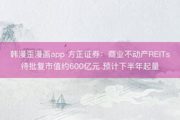 韩漫歪漫画app 方正证券：商业不动产REITs待批复市值约600亿元 预计下半年起量
