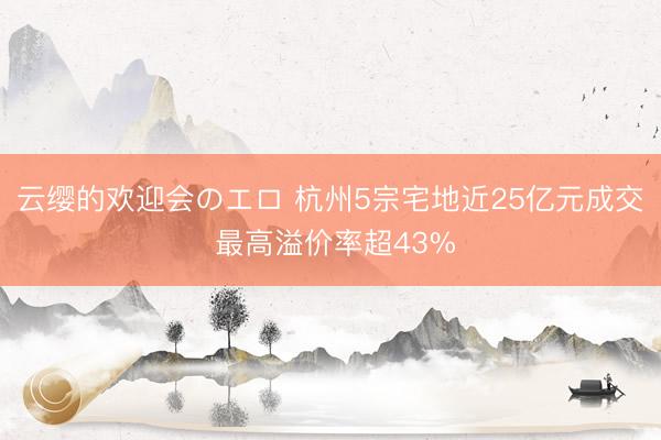 云缨的欢迎会のエロ 杭州5宗宅地近25亿元成交 最高溢价率超43%