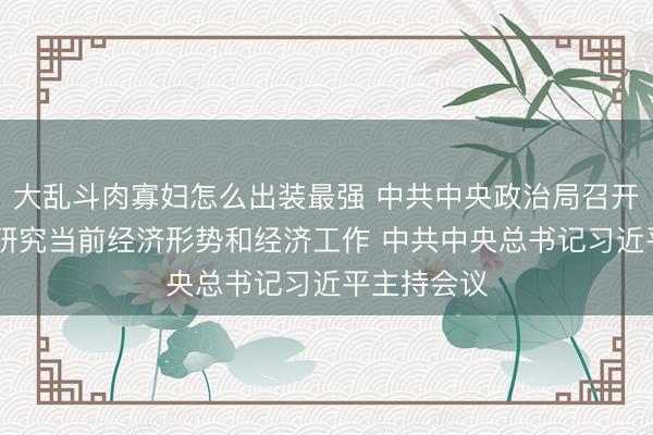 大乱斗肉寡妇怎么出装最强 中共中央政治局召开会议 分析研究当前经济形势和经济工作 中共中央总书记习近平主持会议