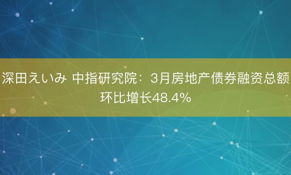深田えいみ 中指研究院：3月房地产债券融资总额环比增长48.4%