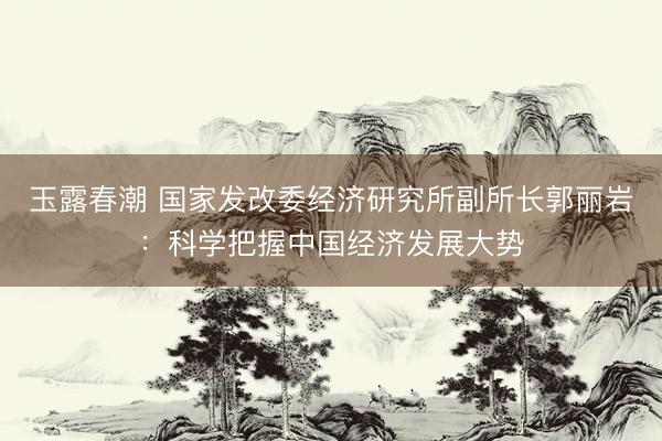 玉露春潮 国家发改委经济研究所副所长郭丽岩：科学把握中国经济发展大势