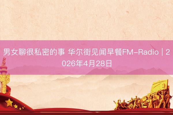 男女聊很私密的事 华尔街见闻早餐FM-Radio | 2026年4月28日