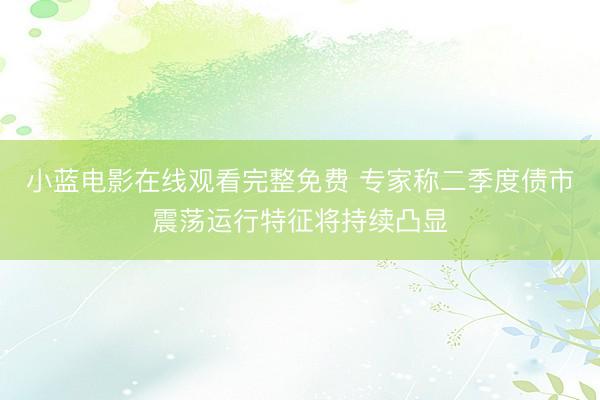 小蓝电影在线观看完整免费 专家称二季度债市震荡运行特征将持续凸显