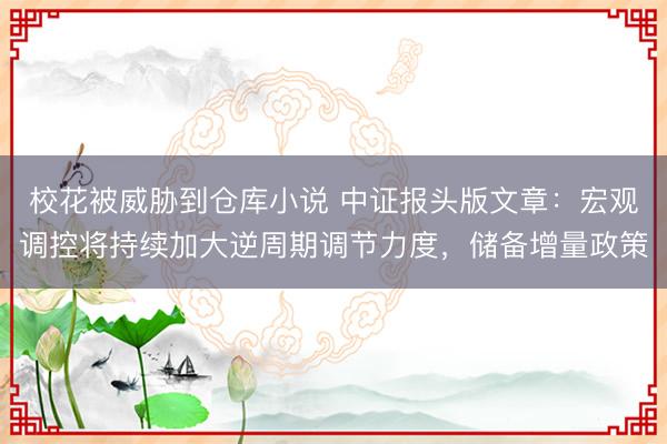 校花被威胁到仓库小说 中证报头版文章：宏观调控将持续加大逆周期调节力度，储备增量政策