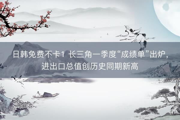 日韩免费不卡1 长三角一季度“成绩单”出炉，进出口总值创历史同期新高