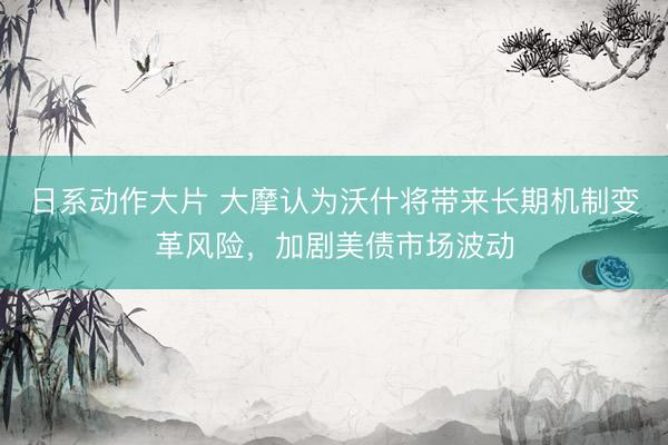 日系动作大片 大摩认为沃什将带来长期机制变革风险，加剧美债市场波动