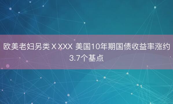 欧美老妇另类ⅩXXX 美国10年期国债收益率涨约3.7个基点