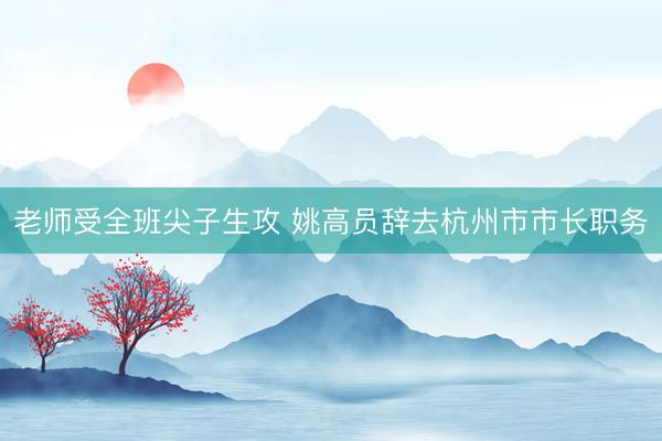 老师受全班尖子生攻 姚高员辞去杭州市市长职务