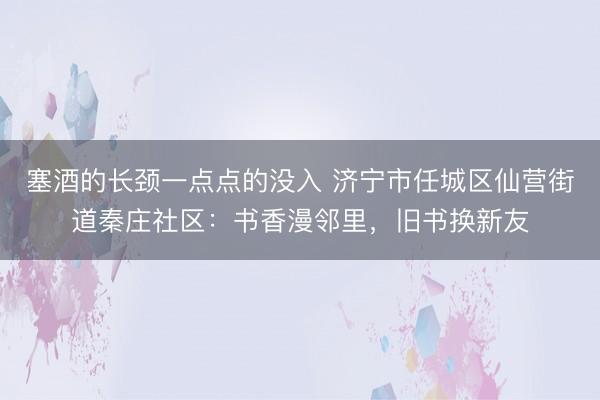 塞酒的长颈一点点的没入 济宁市任城区仙营街道秦庄社区：书香漫邻里，旧书换新友