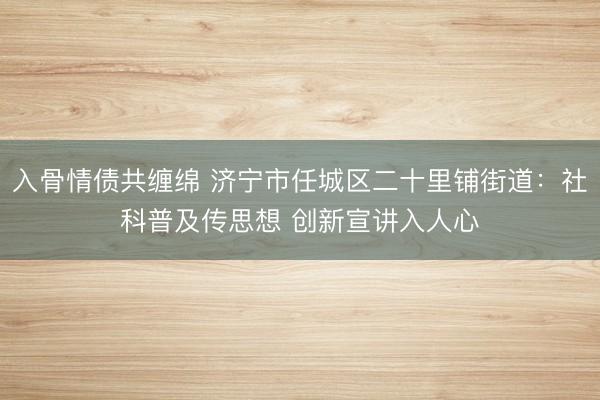 入骨情债共缠绵 济宁市任城区二十里铺街道：社科普及传思想 创新宣讲入人心