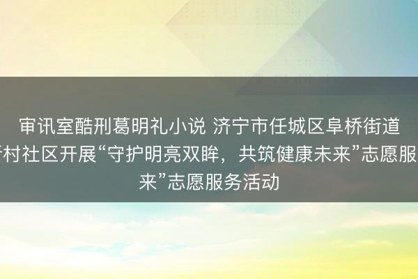 审讯室酷刑葛明礼小说 济宁市任城区阜桥街道红星新村社区开展“守护明亮双眸，共筑健康未来”志愿服务活动