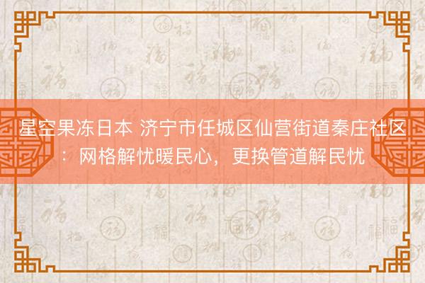 星空果冻日本 济宁市任城区仙营街道秦庄社区:网格解忧暖民心,更换管道解民忧