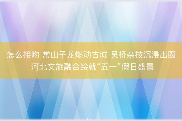 怎么接吻 常山子龙燃动古城 吴桥杂技沉浸出圈 河北文旅融合绘就“五一”假日盛景