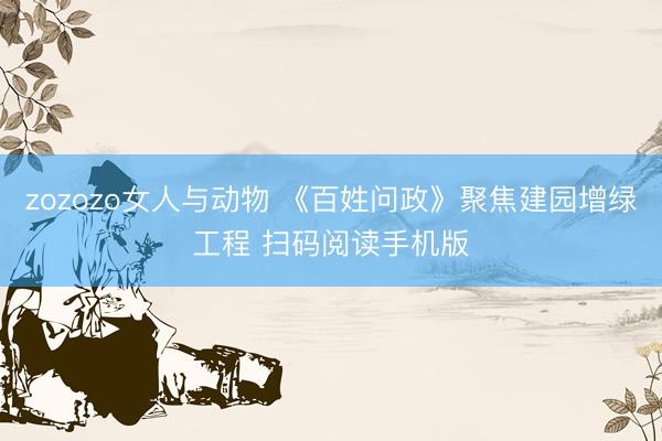 zozozo女人与动物 《百姓问政》聚焦建园增绿工程 扫码阅读手机版