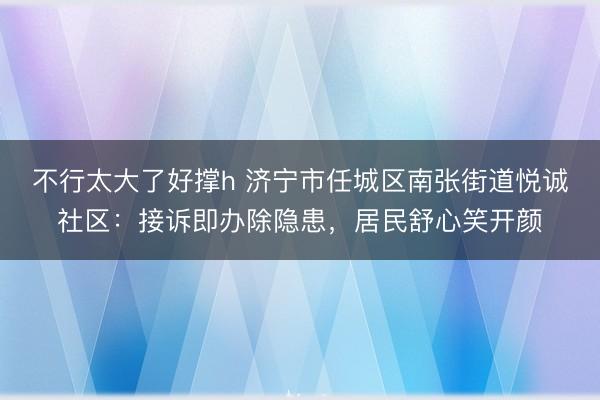 不行太大了好撑h 济宁市任城区南张街道悦诚社区：接诉即办除隐患，居民舒心笑开颜