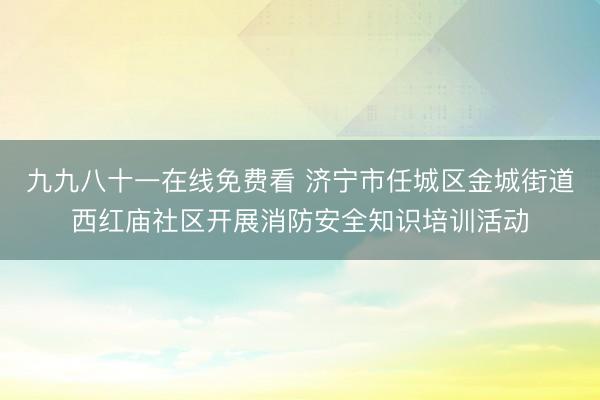 九九八十一在线免费看 济宁市任城区金城街道西红庙社区开展消防安全知识培训活动