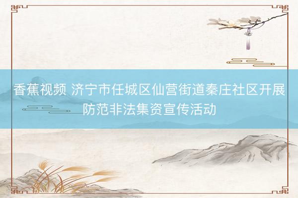 香蕉视频 济宁市任城区仙营街道秦庄社区开展防范非法集资宣传活动