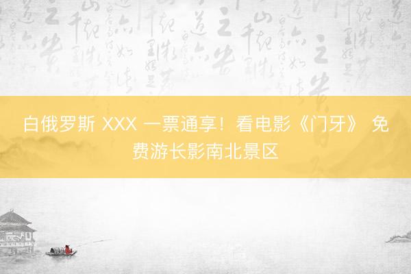 白俄罗斯 ХХХ 一票通享！看电影《门牙》 免费游长影南北景区