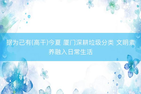 据为己有(高干)今夏 厦门深耕垃圾分类 文明素养融入日常生活