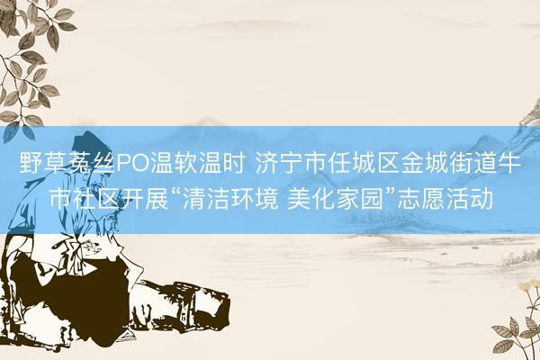 野草菟丝PO温软温时 济宁市任城区金城街道牛市社区开展“清洁环境 美化家园”志愿活动