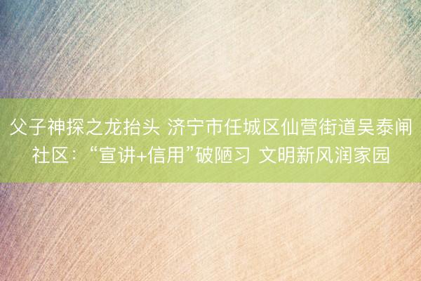 父子神探之龙抬头 济宁市任城区仙营街道吴泰闸社区：“宣讲+信用”破陋习 文明新风润家园