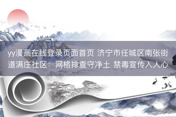 yy漫画在线登录页面首页 济宁市任城区南张街道满庄社区：网格排查守净土 禁毒宣传入人心