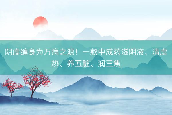 阴虚缠身为万病之源！一款中成药滋阴液、清虚热、养五脏、润三焦