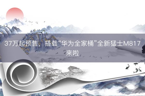 37万起预售，搭载“华为全家桶”全新猛士M817来啦