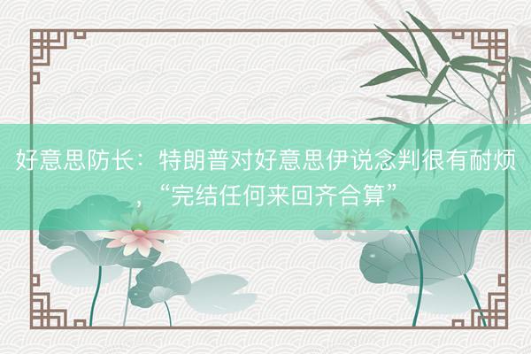 好意思防长：特朗普对好意思伊说念判很有耐烦，“完结任何来回齐合算”