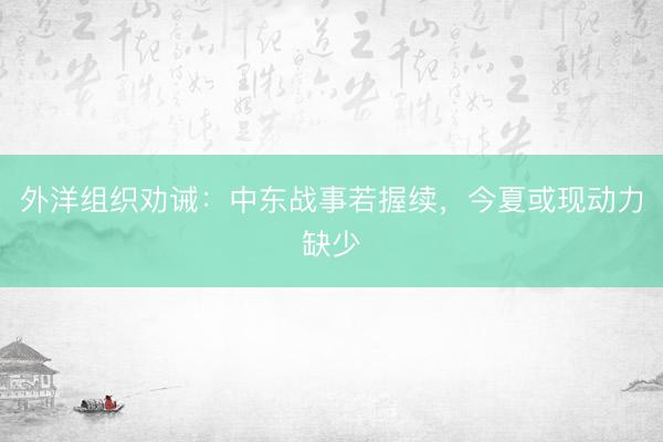 外洋组织劝诫：中东战事若握续，今夏或现动力缺少