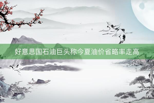 好意思国石油巨头称今夏油价省略率走高