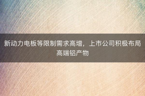新动力电板等限制需求高增，上市公司积极布局高端铝产物