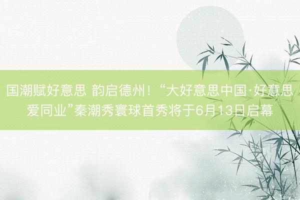 国潮赋好意思 韵启德州！“大好意思中国·好意思爱同业”秦潮秀寰球首秀将于6月13日启幕
