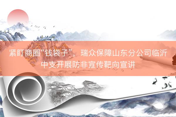 紧盯商圈“钱袋子”，瑞众保障山东分公司临沂中支开展防非宣传靶向宣讲