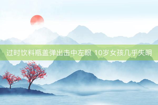 过时饮料瓶盖弹出击中左眼 10岁女孩几乎失明