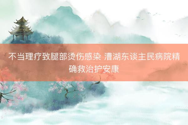 不当理疗致腿部烫伤感染 漕湖东谈主民病院精确救治护安康