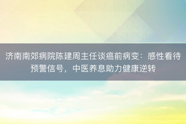 济南南郊病院陈建周主任谈癌前病变：感性看待预警信号，中医养息助力健康逆转