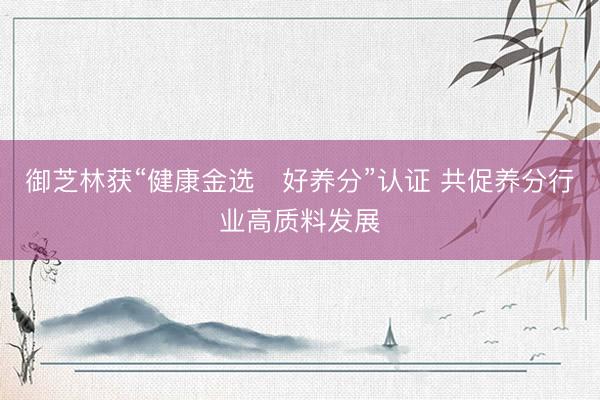 御芝林获“健康金选・好养分”认证 共促养分行业高质料发展