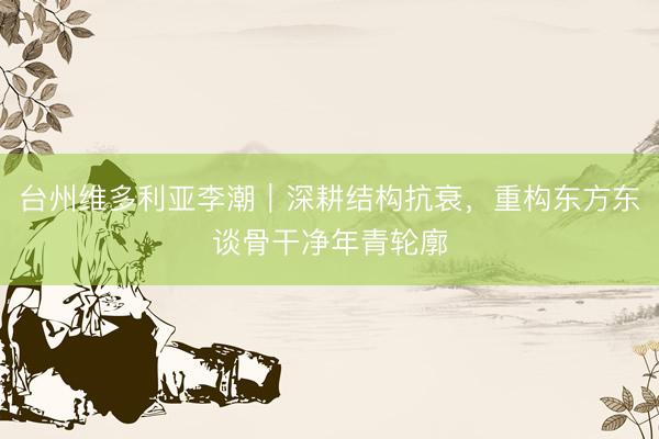 台州维多利亚李潮｜深耕结构抗衰，重构东方东谈骨干净年青轮廓
