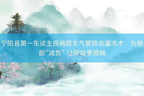 宁阳县第一东谈主民病院支气管肺泡灌洗术：为肺部“减负” 让呼吸更顺畅