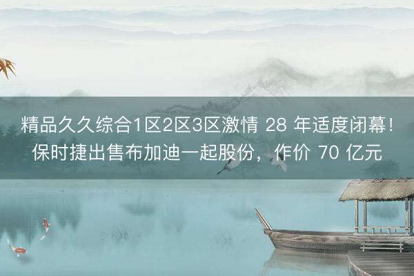 精品久久综合1区2区3区激情 28 年适度闭幕！保时捷出售布加迪一起股份，作价 70 亿元